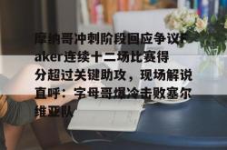 摩纳哥冲刺阶段回应争议Faker连续十二场比赛得分超过关键助攻，现场解说直呼：字母哥爆冷击败塞尔维亚队的简单介绍今年会体育